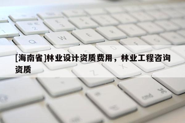 [海南省]林業設計資質費用，林業工程咨詢資質