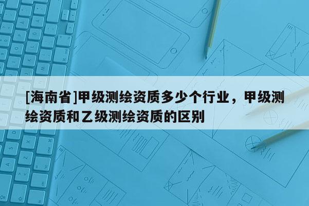 [海南省]甲級(jí)測(cè)繪資質(zhì)多少個(gè)行業(yè)，甲級(jí)測(cè)繪資質(zhì)和乙級(jí)測(cè)繪資質(zhì)的區(qū)別