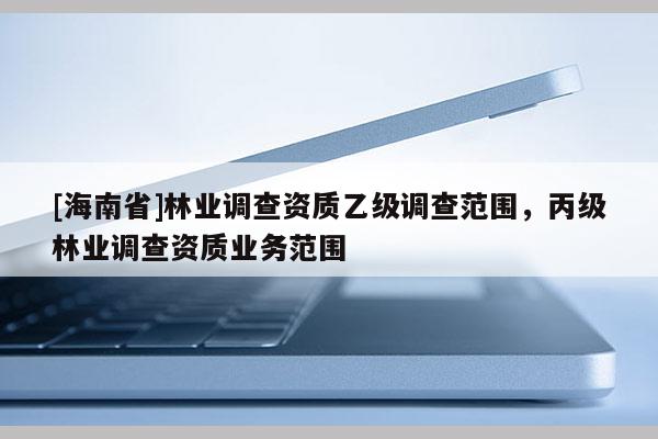 [海南省]林業調查資質乙級調查范圍，丙級林業調查資質業務范圍