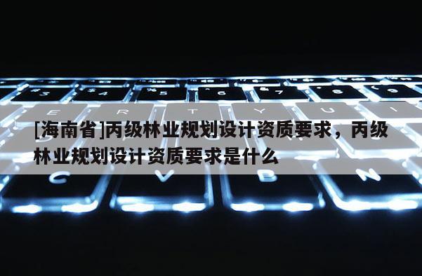[海南省]丙級林業(yè)規(guī)劃設(shè)計資質(zhì)要求，丙級林業(yè)規(guī)劃設(shè)計資質(zhì)要求是什么