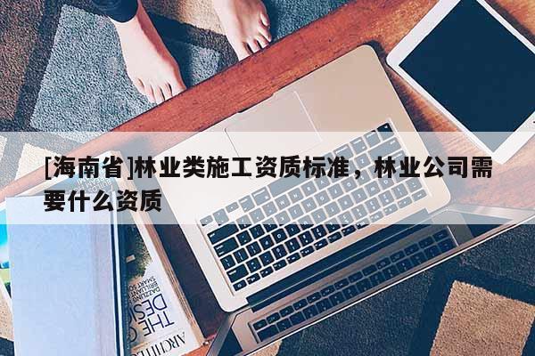 [海南省]林業(yè)類施工資質(zhì)標(biāo)準(zhǔn)，林業(yè)公司需要什么資質(zhì)
