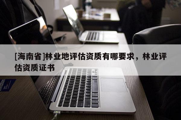 [海南省]林業(yè)地評估資質(zhì)有哪要求，林業(yè)評估資質(zhì)證書