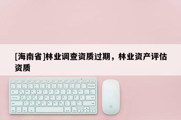 [海南省]林業調查資質過期，林業資產評估資質
