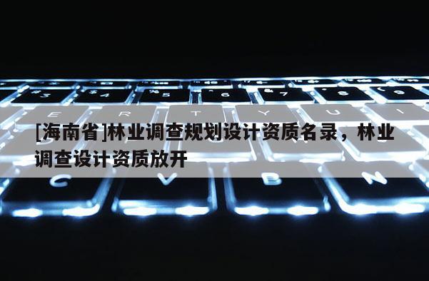 [海南省]林業(yè)調(diào)查規(guī)劃設(shè)計(jì)資質(zhì)名錄，林業(yè)調(diào)查設(shè)計(jì)資質(zhì)放開
