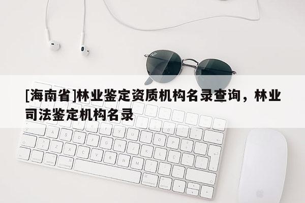 [海南省]林業鑒定資質機構名錄查詢，林業司法鑒定機構名錄