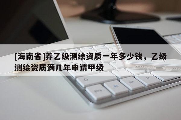 [海南省]養(yǎng)乙級測繪資質(zhì)一年多少錢，乙級測繪資質(zhì)滿幾年申請甲級