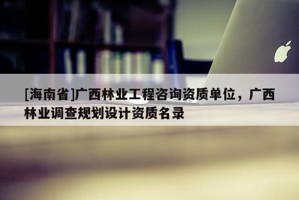 [海南省]廣西林業工程咨詢資質單位，廣西林業調查規劃設計資質名錄