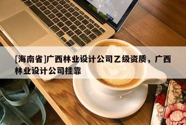 [海南省]廣西林業設計公司乙級資質，廣西林業設計公司掛靠