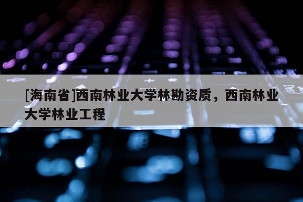 [海南省]西南林業(yè)大學(xué)林勘資質(zhì)，西南林業(yè)大學(xué)林業(yè)工程