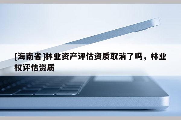 [海南省]林業資產評估資質取消了嗎，林業權評估資質