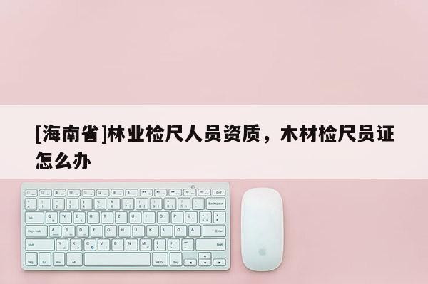 [海南省]林業(yè)檢尺人員資質(zhì)，木材檢尺員證怎么辦