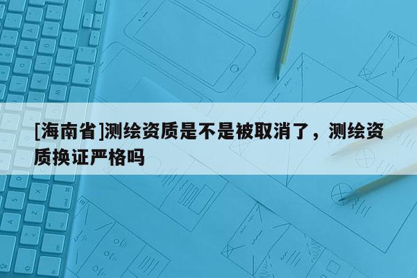 [海南省]測繪資質(zhì)是不是被取消了，測繪資質(zhì)換證嚴格嗎