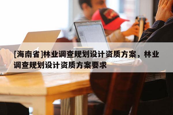 [海南省]林業調查規劃設計資質方案，林業調查規劃設計資質方案要求