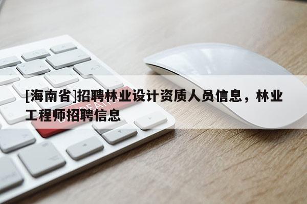 [海南省]招聘林業(yè)設(shè)計資質(zhì)人員信息，林業(yè)工程師招聘信息