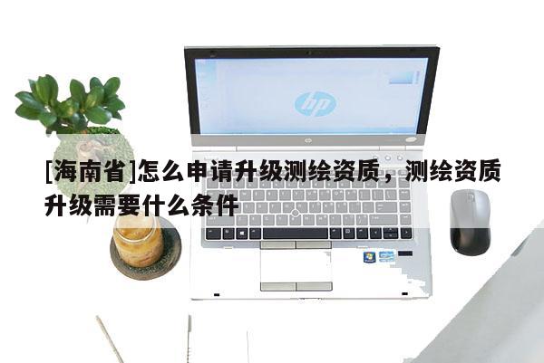 [海南省]怎么申請升級測繪資質(zhì)，測繪資質(zhì)升級需要什么條件