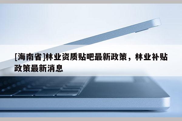 [海南省]林業資質貼吧最新政策，林業補貼政策最新消息