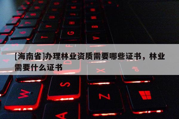 [海南省]辦理林業(yè)資質(zhì)需要哪些證書，林業(yè)需要什么證書