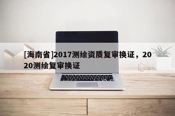 [海南省]2017測繪資質(zhì)復(fù)審換證，2020測繪復(fù)審換證