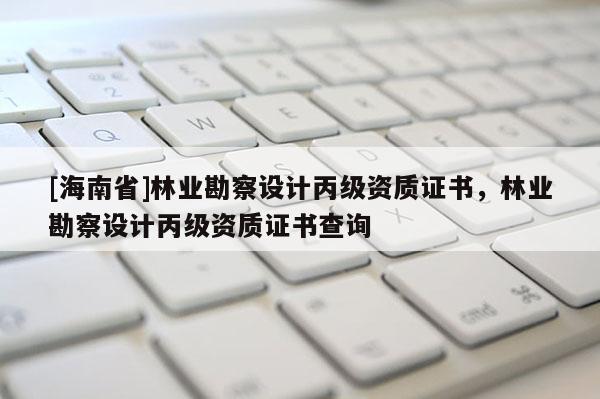 [海南省]林業勘察設計丙級資質證書，林業勘察設計丙級資質證書查詢