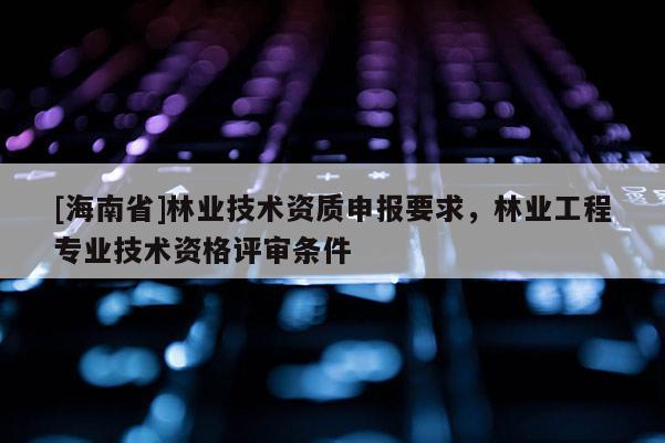 [海南省]林業(yè)技術(shù)資質(zhì)申報(bào)要求，林業(yè)工程專業(yè)技術(shù)資格評(píng)審條件