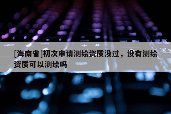 [海南省]初次申請測繪資質沒過，沒有測繪資質可以測繪嗎