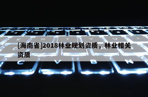 [海南省]2018林業(yè)規(guī)劃資質(zhì)，林業(yè)相關(guān)資質(zhì)