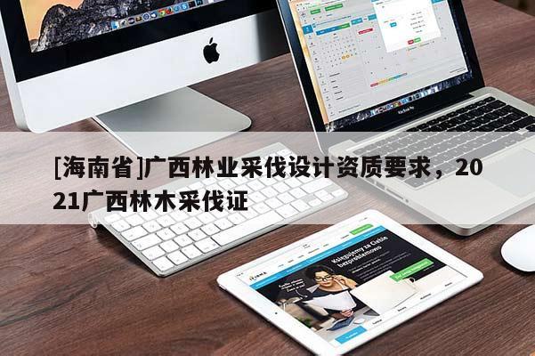 [海南省]廣西林業(yè)采伐設(shè)計資質(zhì)要求，2021廣西林木采伐證