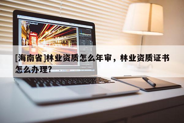 [海南省]林業資質怎么年審，林業資質證書怎么辦理?