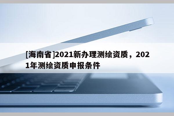 [海南省]2021新辦理測繪資質，2021年測繪資質申報條件