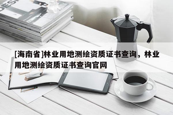[海南省]林業(yè)用地測繪資質(zhì)證書查詢，林業(yè)用地測繪資質(zhì)證書查詢官網(wǎng)