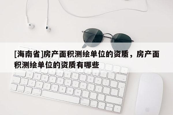 [海南省]房產(chǎn)面積測(cè)繪單位的資質(zhì)，房產(chǎn)面積測(cè)繪單位的資質(zhì)有哪些