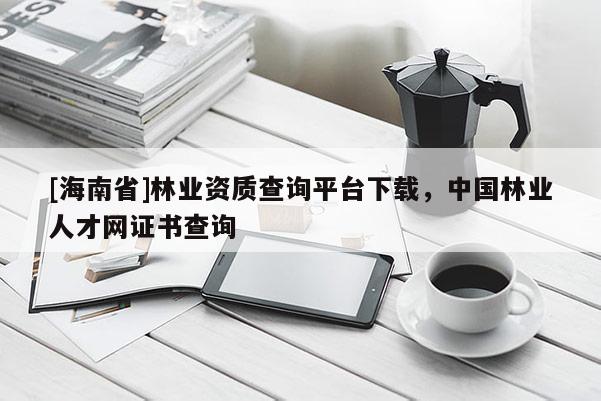 [海南省]林業資質查詢平臺下載，中國林業人才網證書查詢