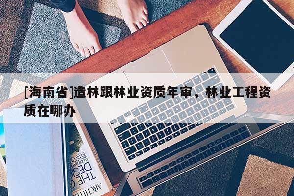 [海南省]造林跟林業(yè)資質(zhì)年審，林業(yè)工程資質(zhì)在哪辦