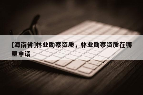 [海南省]林業勘察資質，林業勘察資質在哪里申請