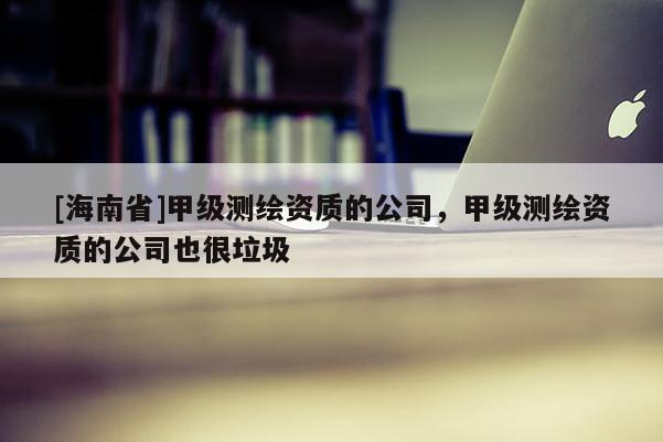 [海南省]甲級(jí)測(cè)繪資質(zhì)的公司，甲級(jí)測(cè)繪資質(zhì)的公司也很垃圾
