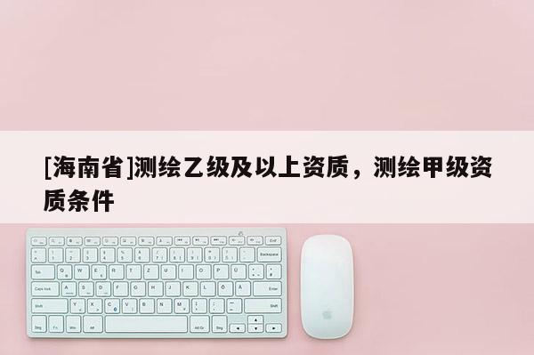 [海南省]測(cè)繪乙級(jí)及以上資質(zhì)，測(cè)繪甲級(jí)資質(zhì)條件