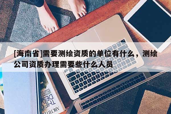[海南省]需要測繪資質的單位有什么，測繪公司資質辦理需要些什么人員