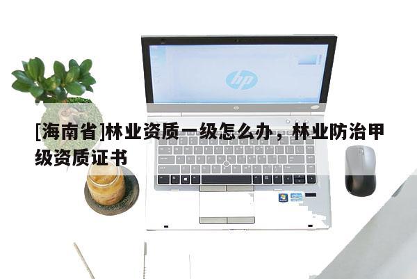 [海南省]林業資質一級怎么辦，林業防治甲級資質證書