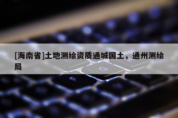 [海南省]土地測(cè)繪資質(zhì)通城國(guó)土，通州測(cè)繪局