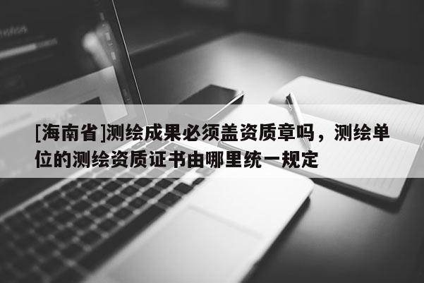 [海南省]測繪成果必須蓋資質(zhì)章嗎，測繪單位的測繪資質(zhì)證書由哪里統(tǒng)一規(guī)定
