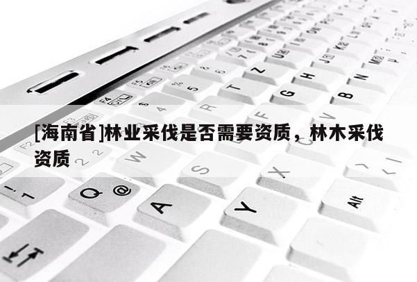 [海南省]林業采伐是否需要資質，林木采伐資質
