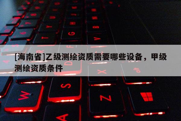 [海南省]乙級測繪資質(zhì)需要哪些設(shè)備，甲級測繪資質(zhì)條件