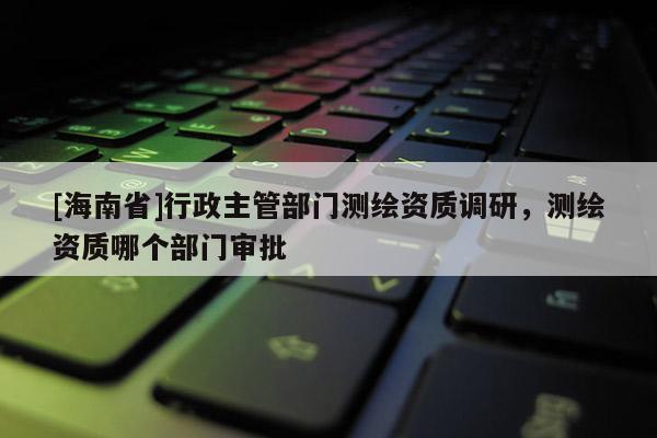 [海南省]行政主管部門測(cè)繪資質(zhì)調(diào)研，測(cè)繪資質(zhì)哪個(gè)部門審批