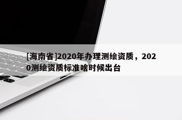 [海南省]2020年辦理測繪資質(zhì)，2020測繪資質(zhì)標(biāo)準(zhǔn)啥時候出臺