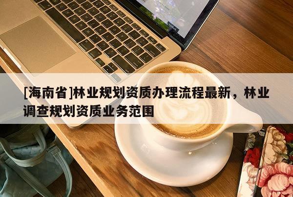 [海南省]林業規劃資質辦理流程最新，林業調查規劃資質業務范圍