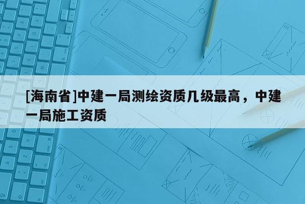 [海南省]中建一局測繪資質幾級最高，中建一局施工資質