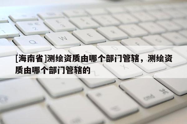 [海南省]測繪資質(zhì)由哪個部門管轄，測繪資質(zhì)由哪個部門管轄的
