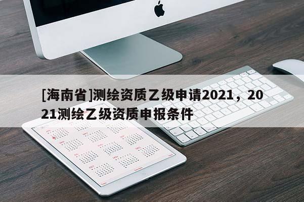 [海南省]測繪資質(zhì)乙級申請2021，2021測繪乙級資質(zhì)申報條件