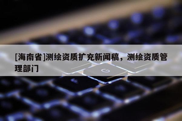 [海南省]測(cè)繪資質(zhì)擴(kuò)充新聞稿，測(cè)繪資質(zhì)管理部門