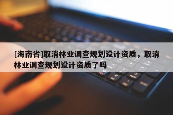 [海南省]取消林業調查規劃設計資質，取消林業調查規劃設計資質了嗎